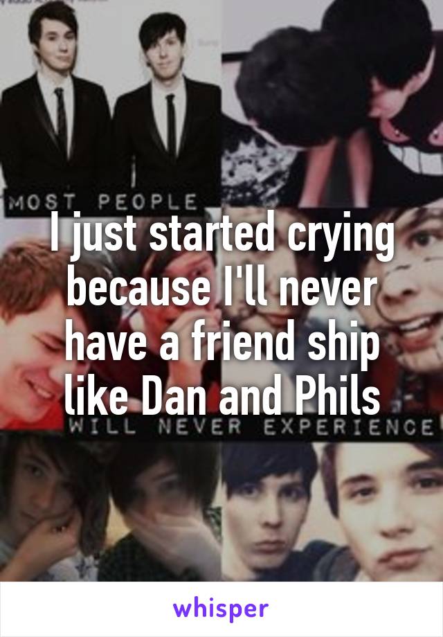 I just started crying because I'll never have a friend ship like Dan and Phils