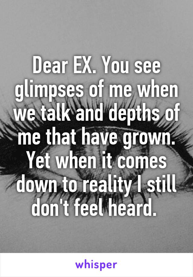 Dear EX. You see glimpses of me when we talk and depths of me that have grown. Yet when it comes down to reality I still don't feel heard. 