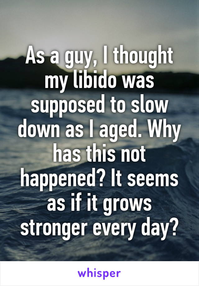 As a guy, I thought my libido was supposed to slow down as I aged. Why has this not happened? It seems as if it grows stronger every day?