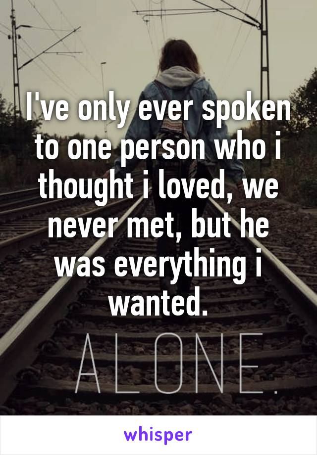 I've only ever spoken to one person who i thought i loved, we never met, but he was everything i wanted.
