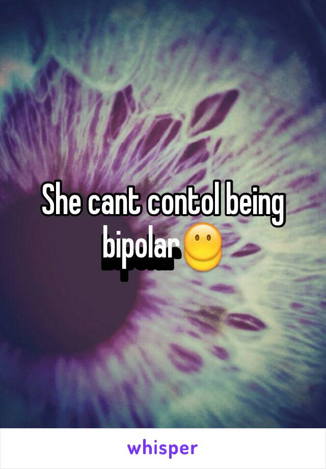 She cant contol being bipolar😶