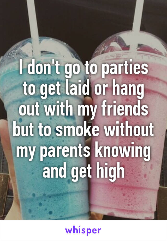 I don't go to parties to get laid or hang out with my friends but to smoke without my parents knowing and get high