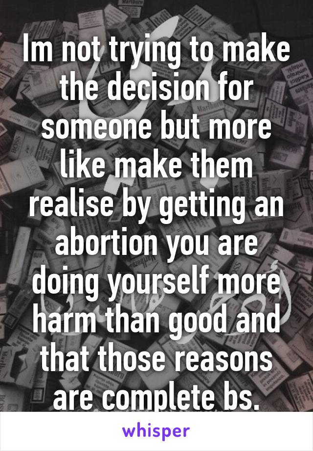 Im not trying to make the decision for someone but more like make them realise by getting an abortion you are doing yourself more harm than good and that those reasons are complete bs.