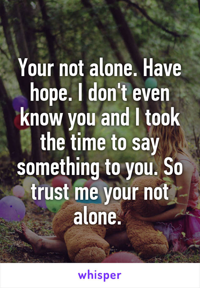 Your not alone. Have hope. I don't even know you and I took the time to say something to you. So trust me your not alone. 