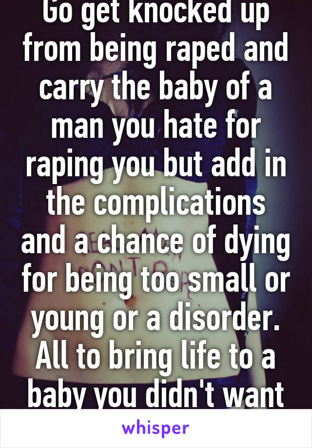 Go get knocked up from being raped and carry the baby of a man you hate for raping you but add in the complications and a chance of dying for being too small or young or a disorder. All to bring life to a baby you didn't want or ask for. 