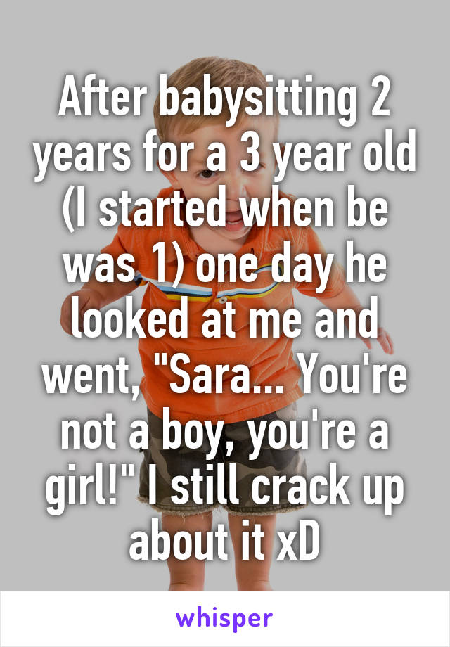 After babysitting 2 years for a 3 year old (I started when be was 1) one day he looked at me and went, "Sara... You're not a boy, you're a girl!" I still crack up about it xD