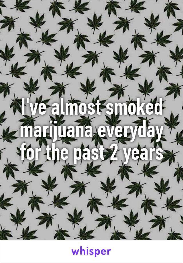 I've almost smoked marijuana everyday for the past 2 years