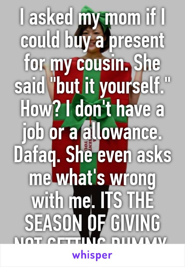 I asked my mom if I could buy a present for my cousin. She said "but it yourself." How? I don't have a job or a allowance. Dafaq. She even asks me what's wrong with me. ITS THE SEASON OF GIVING NOT GETTING DUMMY.