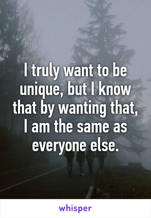 I truly want to be unique, but I know that by wanting that, I am the same as everyone else.