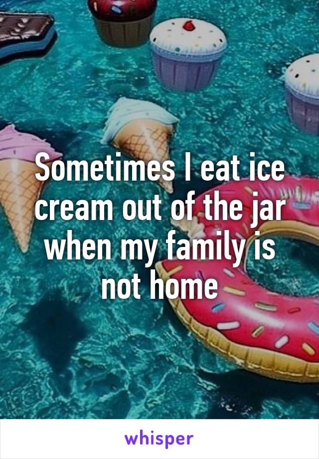 Sometimes I eat ice cream out of the jar when my family is not home