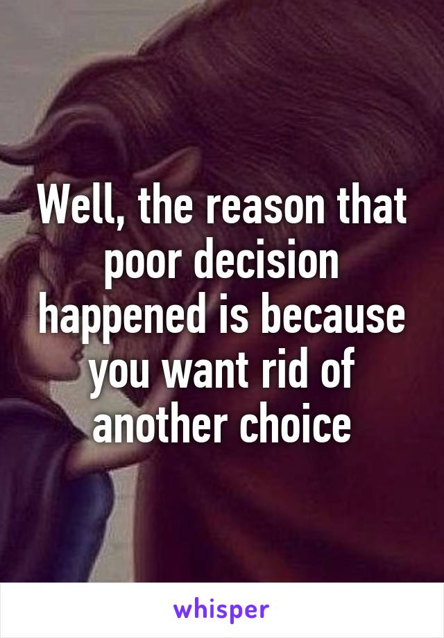 Well, the reason that poor decision happened is because you want rid of another choice