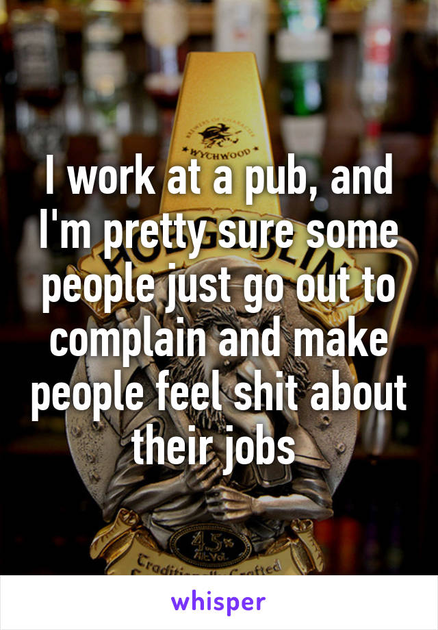 I work at a pub, and I'm pretty sure some people just go out to complain and make people feel shit about their jobs 