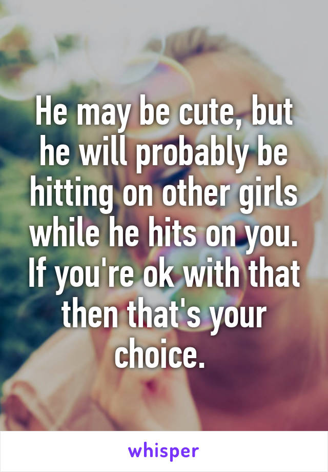 He may be cute, but he will probably be hitting on other girls while he hits on you. If you're ok with that then that's your choice. 