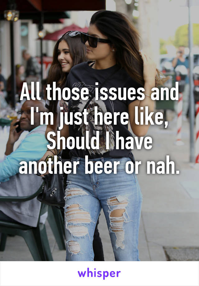 All those issues and I'm just here like,
Should I have another beer or nah.
