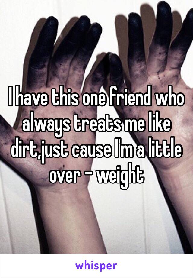 I have this one friend who always treats me like dirt,just cause I'm a little over - weight