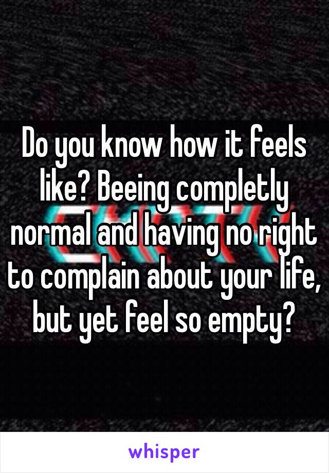 Do you know how it feels like? Beeing completly normal and having no right to complain about your life, but yet feel so empty? 