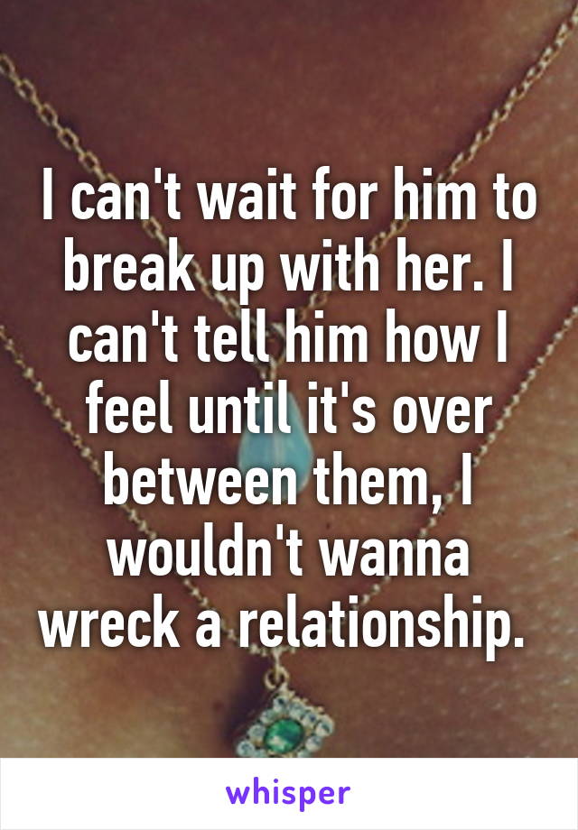 I can't wait for him to break up with her. I can't tell him how I feel until it's over between them, I wouldn't wanna wreck a relationship. 