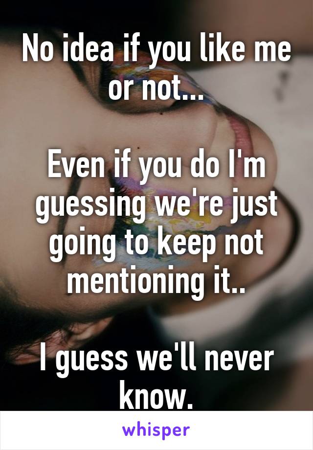 No idea if you like me or not...

Even if you do I'm guessing we're just going to keep not mentioning it..

I guess we'll never know.