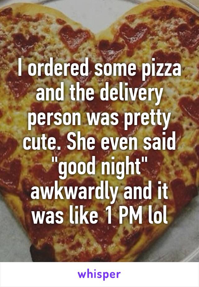 I ordered some pizza and the delivery person was pretty cute. She even said "good night" awkwardly and it was like 1 PM lol