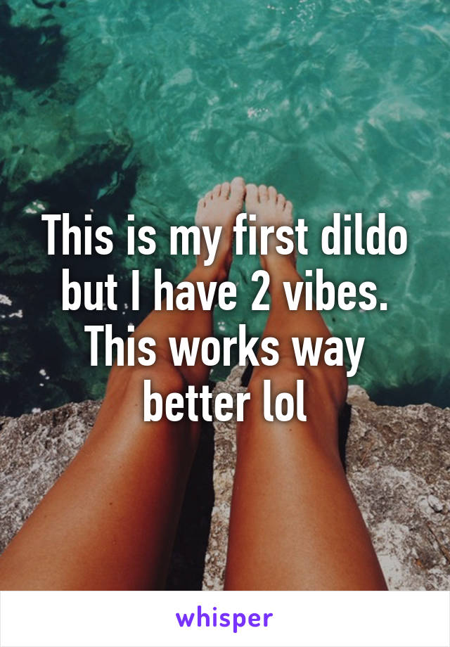 This is my first dildo but I have 2 vibes. This works way better lol