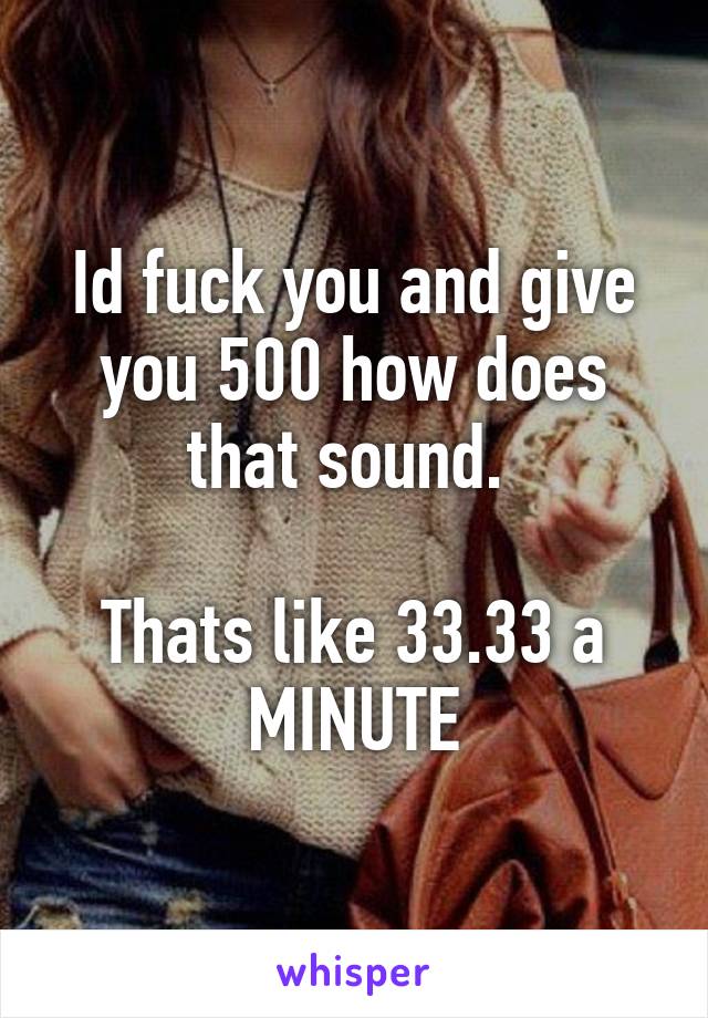 Id fuck you and give you 500 how does that sound. 

Thats like 33.33 a MINUTE