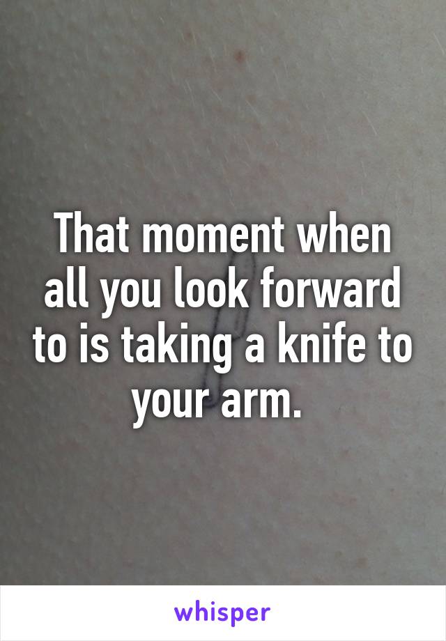 That moment when all you look forward to is taking a knife to your arm. 