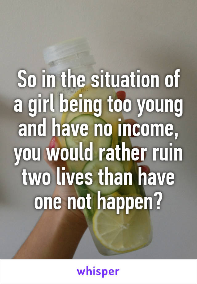 So in the situation of a girl being too young and have no income, you would rather ruin two lives than have one not happen?