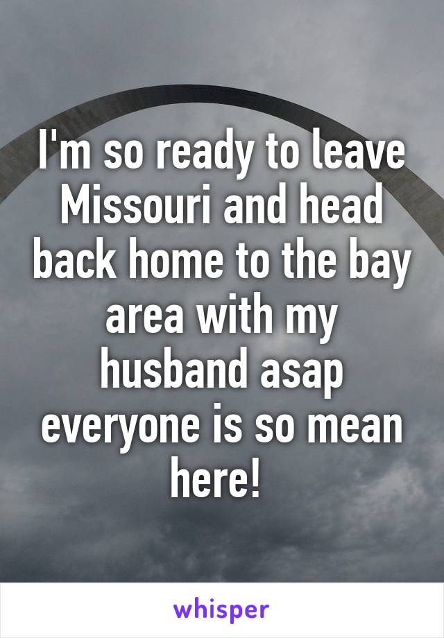 I'm so ready to leave Missouri and head back home to the bay area with my husband asap everyone is so mean here! 