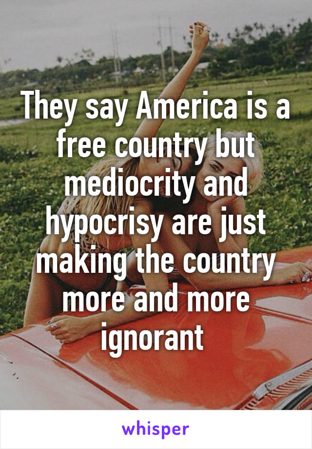 They say America is a free country but mediocrity and hypocrisy are just making the country more and more ignorant 