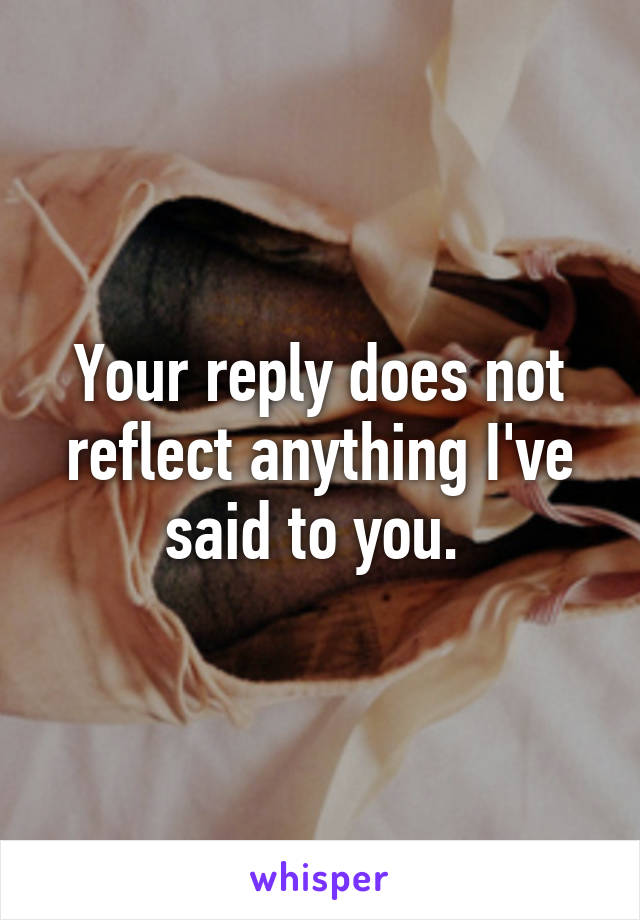 Your reply does not reflect anything I've said to you. 