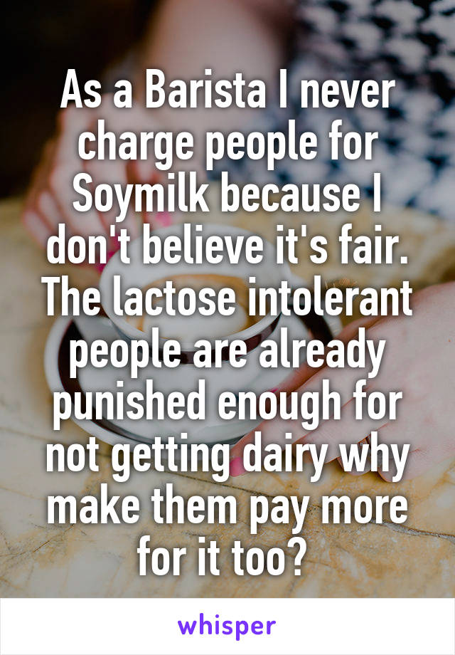 As a Barista I never charge people for Soymilk because I don't believe it's fair. The lactose intolerant people are already punished enough for not getting dairy why make them pay more for it too? 