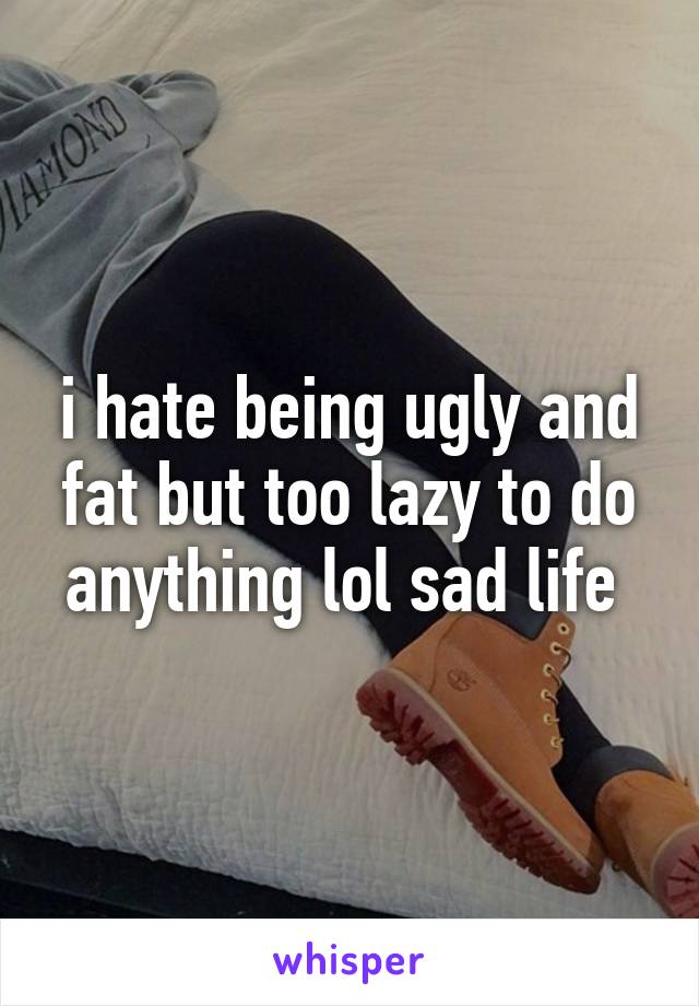 i hate being ugly and fat but too lazy to do anything lol sad life 