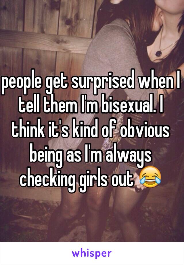 people get surprised when I tell them I'm bisexual. I think it's kind of obvious being as I'm always checking girls out 😂