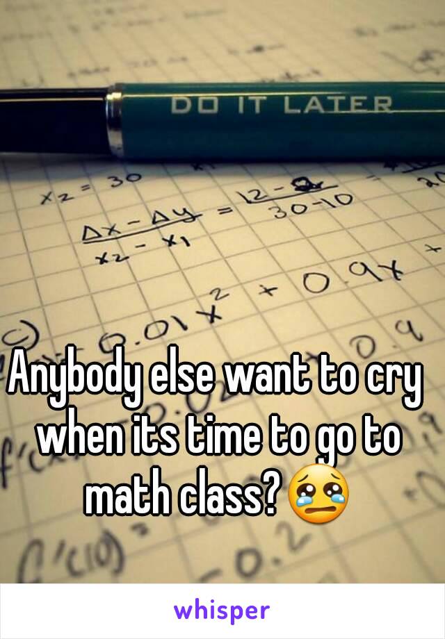 Anybody else want to cry when its time to go to math class?😢