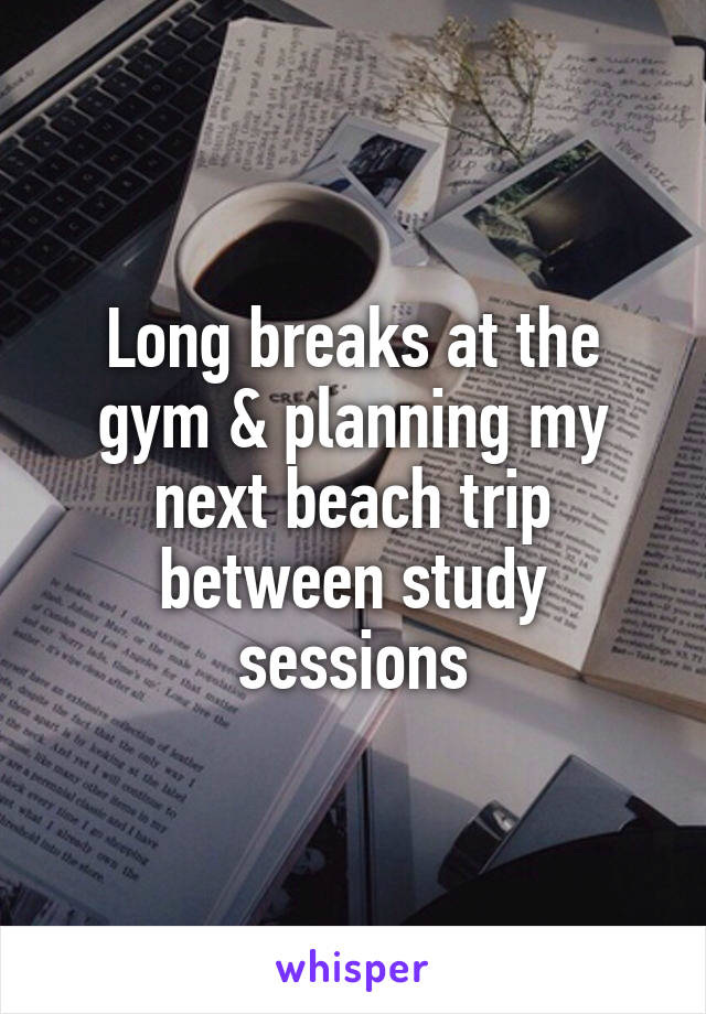 Long breaks at the gym & planning my next beach trip between study sessions