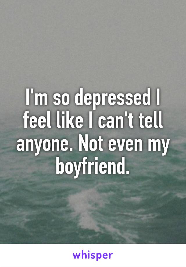 I'm so depressed I feel like I can't tell anyone. Not even my boyfriend.