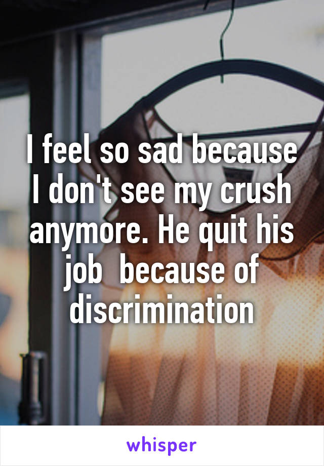 I feel so sad because I don't see my crush anymore. He quit his job  because of discrimination