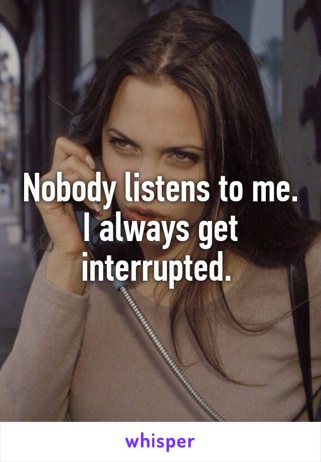 Nobody listens to me. I always get interrupted. 