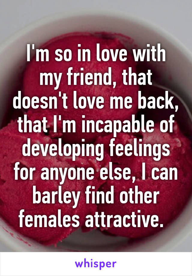 I'm so in love with my friend, that doesn't love me back, that I'm incapable of developing feelings for anyone else, I can barley find other females attractive.  