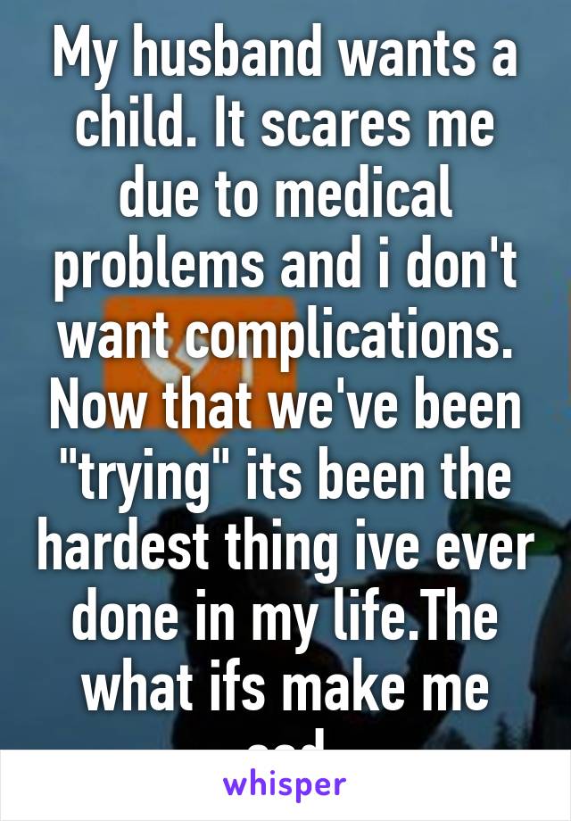 My husband wants a child. It scares me due to medical problems and i don't want complications. Now that we've been "trying" its been the hardest thing ive ever done in my life.The what ifs make me sad