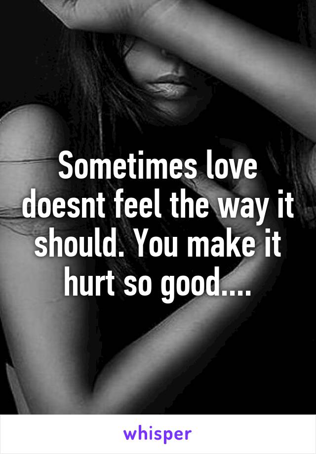 Sometimes love doesnt feel the way it should. You make it hurt so good....