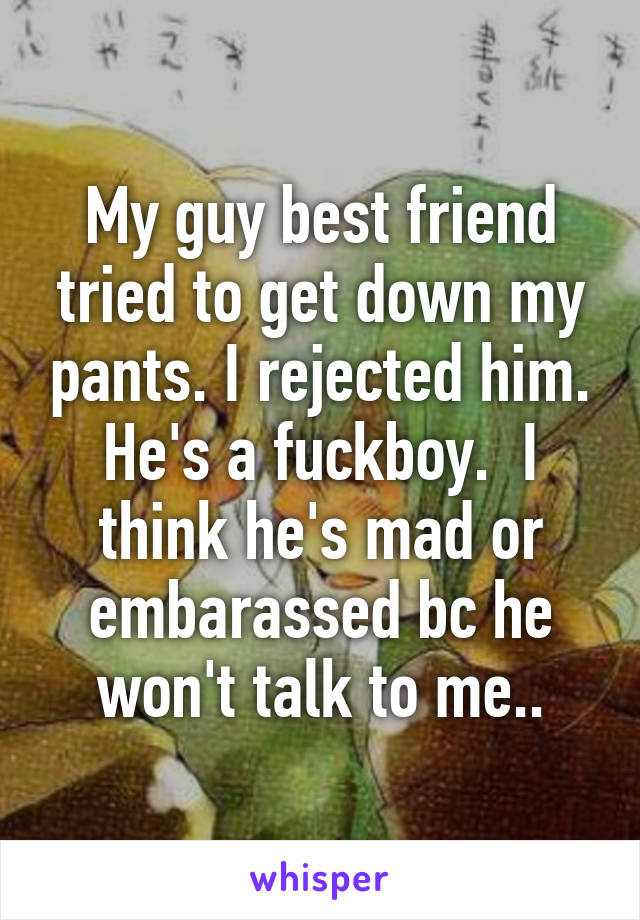 My guy best friend tried to get down my pants. I rejected him. He's a fuckboy.  I think he's mad or embarassed bc he won't talk to me..