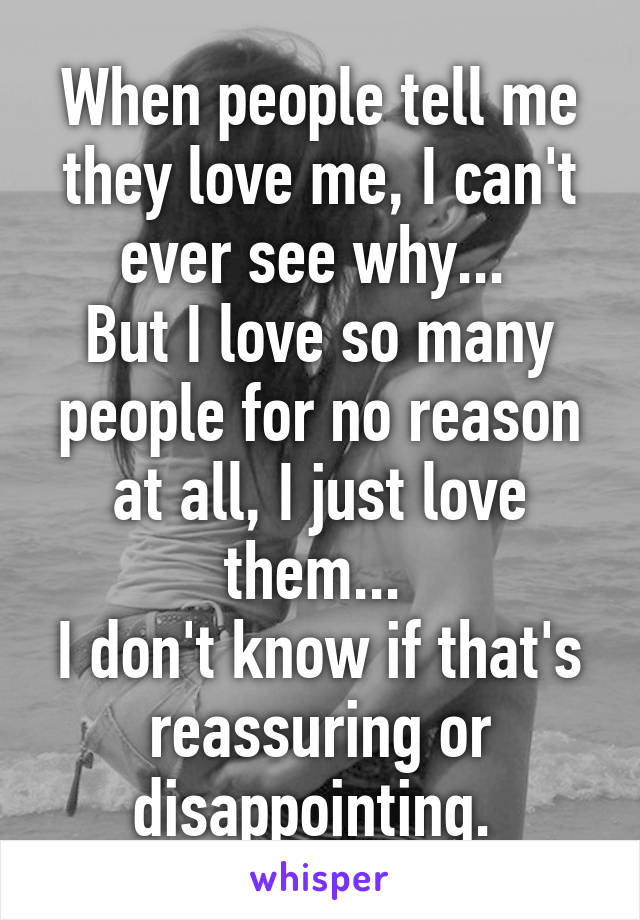 When people tell me they love me, I can't ever see why... 
But I love so many people for no reason at all, I just love them... 
I don't know if that's reassuring or disappointing. 