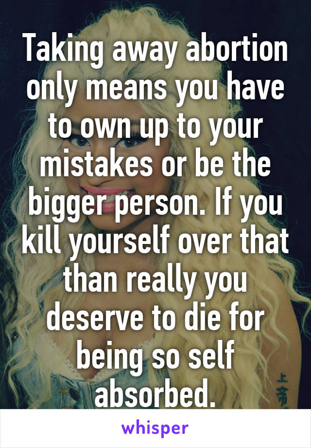 Taking away abortion only means you have to own up to your mistakes or be the bigger person. If you kill yourself over that than really you deserve to die for being so self absorbed.