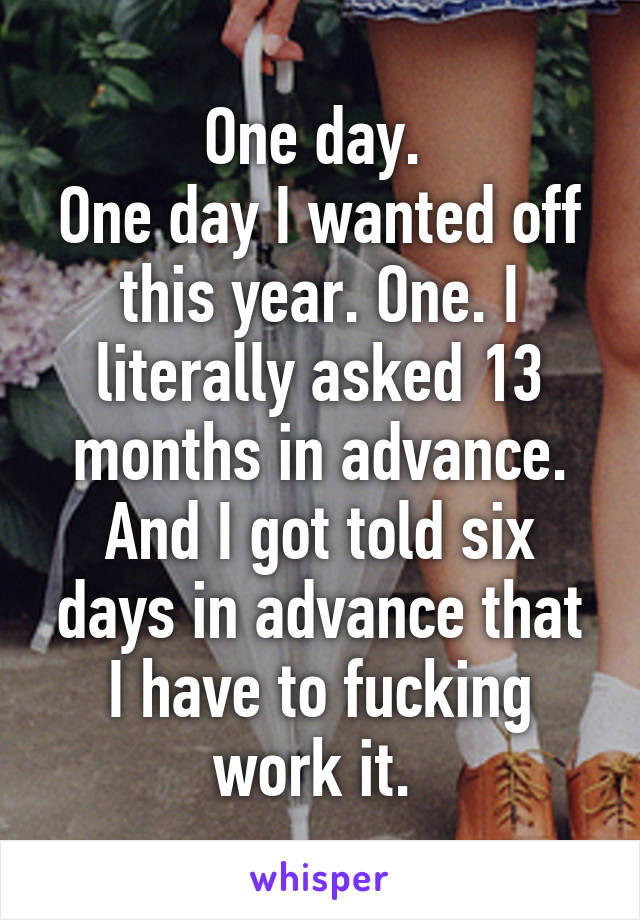 One day. 
One day I wanted off this year. One. I literally asked 13 months in advance. And I got told six days in advance that I have to fucking work it. 