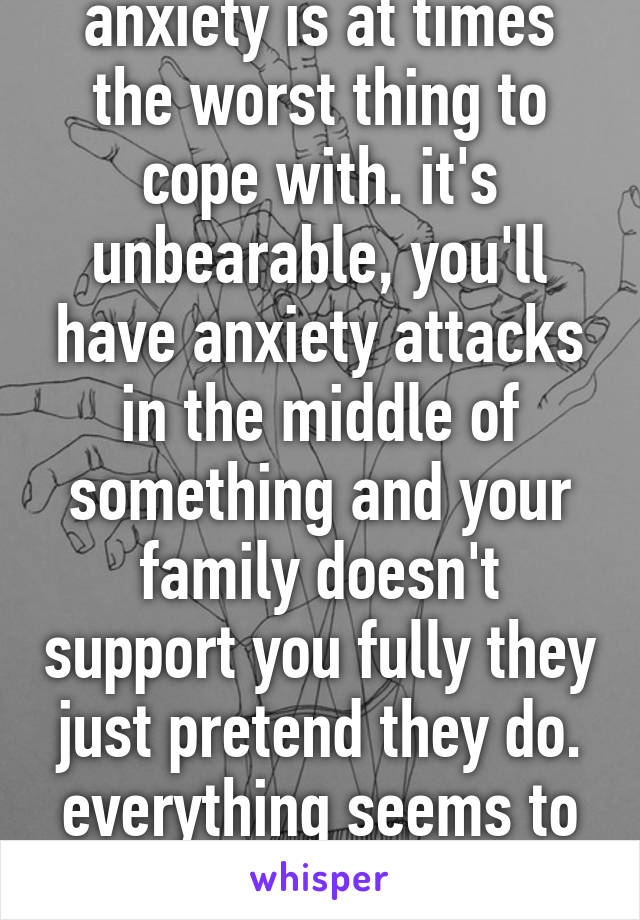 anxiety is at times the worst thing to cope with. it's unbearable, you'll have anxiety attacks in the middle of something and your family doesn't support you fully they just pretend they do. everything seems to be falling apart. 