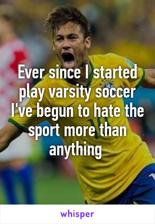 Ever since I started play varsity soccer I've begun to hate the sport more than anything 