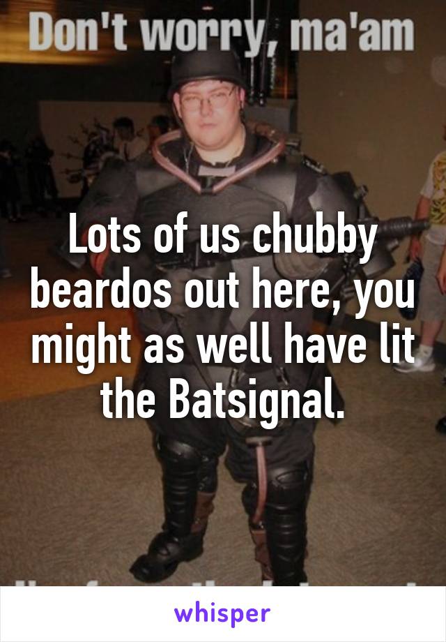 Lots of us chubby beardos out here, you might as well have lit the Batsignal.