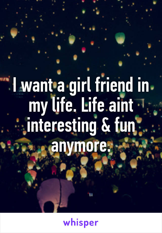 I want a girl friend in my life. Life aint interesting & fun anymore.