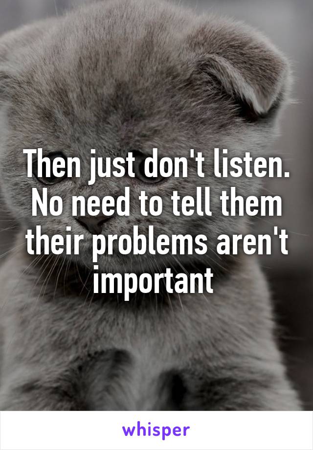 Then just don't listen. No need to tell them their problems aren't important 